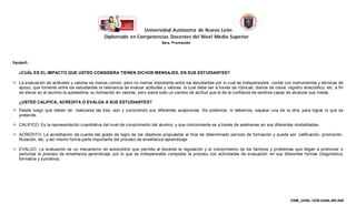 Equipo5:

   ¿CUÁL ES EL IMPACTO QUE USTED CONSIDERA TIENEN DICHOS MENSAJES, EN SUS ESTUDIANTES?

 La evaluación de actitudes y valores es menos común, pero no menos importante entre los estudiantes por lo cual es indispensa ble contar con instrumentos y técnicas de
  apoyo, que fomente entre los estudiantes la relevancia de evaluar actitudes y valores, la cual debe ser a través de rúbricas, diarios de clase, registro anecdótico, etc. a fin
  de elevar en el alumno la autoestima, su formación en valores, pero sobre todo un cambio de actitud que le de la confianza de sentirse capaz de alcanzar sus metas.

   ¿USTED CALIFICA, ACREDITA O EVALÚA A SUS ESTUDIANTES?
 Desde luego que deben de realizarse las tres; aún y conociendo sus diferentes acepciones. No podemos, ni debemos, separar una de la otra, para lograr lo que se
  pretende.

 CALIFICO: Es la representación cuantitativa del nivel de conocimiento del alumno, y que comúnmente es a través de exámenes en sus diferentes modalidades.

 ACREDITO: La acreditación da cuenta del grado de logro de los objetivos propuestos al final de determinado período de formación y puede ser: calificación, promoción,
  titulación, etc. y así mismo forma parte importante del proceso de enseñanza-aprendizaje.

 EVALÚO: La evaluación es un mecanismo de autocontrol que permite al docente la regulación y el conocimiento de los factores y problemas que llegan a promover o
  perturbar el proceso de enseñanza aprendizaje, por lo que es indispensable completar el proceso con actividades de evaluación en sus diferentes formas (diagnóstica,
  formativa y sumativa).




                                                                                                                                                    CNM_UANL-1238-UANL-M2-048
 