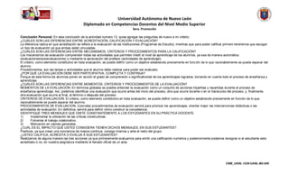Universidad Autónoma de Nuevo León
                                            Diplomado en Competencias Docentes del Nivel Medio Superior
                                                                               3era. Promoción

Conclusión Personal: En esta conclusión de la actividad numero 13, quise agregar las preguntas de nuevo a mi criterio.
¿CUÁLES SON LAS DIFERENCIAS ENTRE ACREDITACIÓN, CALIFICACIÓN Y EVALUACIÓN?
La diferencia radica en que acreditación se refiere a la evaluación de las Instituciones (Programas de Estudio); mientras que para poder calificar primero tendremos que escoger
un tipo de evaluación ya que ambas están vinculadas.
¿CUÁLES SON LAS DIFERENCIAS ENTRE MECANISMOS, CRITERIOS Y PROCEDIMIENTOS PARA LA CALIFICACIÓN?
Los mecanismos de evaluación comprenden todas las actividades que permiten medir el nivel de aprendizaje de los alumnos, ya sea de manera automática
(evaluaciones/autoevaluaciones) o mediante la apreciación del profesor (actividades de aprendizaje).
El criterio, como elemento constitutivo en toda evaluación, se puede definir como un objetivo establecido previamente en func ión de lo que razonablemente se puede esperar del
alumno.
Procedimientos, son las tareas o actividades que el alumno debe realizar para poder ser evaluado.
¿POR QUÉ LA EVALUACIÓN DEBE SER PARTICIPATIVA, COMPLETA Y CONTINUA?
Porque de esta forma los alumnos ponen en acción el grado de comprensión o significatividad de los aprendizajes logrados, tomando en cuenta todo el proceso de enseñanza y
aprendizaje.
¿CUÁLES SON LAS DIFERENCIAS ENTRE MOMENTOS, CRITERIOS Y PROCEDIMIENTOS DE LA EVALUACIÓN?
MOMENTOS DE LA EVALUACIÓN. En términos globales es posible entender la evaluación como un conjunto de acciones tripartitas y repartidas durante el proceso de
enseñanza-aprendizaje. Así, podemos identificar una evaluación que ocurre antes del inicio del proceso, otra que ocurre durante o en el transcurso del proceso, y, finalmente,
otra evaluación que ocurre al final, al término o después del proceso.
CRITERIOS DE EVALUACION. El criterio, como elemento constitutivo en toda evaluación, se puede definir como un objetivo establecido previamente en función de lo que
razonablemente se puede esperar del alumno.
PROCEDIMIENTOS DE EVALUACION. Concretar procedimientos de evaluación servirá para priorizar los aprendizajes, orientar mejor las intervenciones didácticas o las
actividades de evaluación. En definitiva, servirá para definir cómo construir la competencia.
IDENTIFIQUE TRES MENSAJES QUE EMITE CONSTANTEMENTE A LOS ESTUDIANTES EN SU PRÁCTICA DOCENTE.
1)       Implementar la utilización de las críticas constructivas.
2)       Fomentar el trabajo colaborativo.
3)       Motivación en valores generales.
¿CUÁL ES EL IMPACTO QUE USTED CONSIDERA TIENEN DICHOS MENSAJES, EN SUS ESTUDIANTES?
Positivos, ya que crean una conciencia de mejora continua consigo mismos y ante el resto del grupo.
¿USTED CALIFICA, ACREDITA O EVALÚA A SUS ESTUDIANTES?
Realizamos de alguna manera las tres acciones ya que primeramente evaluamos para emitir una calificación numérica y posteriormente podamos designar si el estudiante este
acreditado ó no, en nuestra asignatura mediante el llenado oficial de un acta.




                                                                                                                                                  CNM_UANL-1238-UANL-M2-048
 