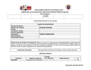 sus datos
                                                        generales.


                                       INSTRUMENTOS DE EVALUACION

                                             Cuadro de identificación
Nombre del alumno
Nombre del Profesor                              RICARDO PEDRAZA
Plantel
Localidad y Estado
Fecha de aplicación
Submódulo                                        DISEÑO PAGINAS WEB
UCL/Contenido
Elemento/Contenido


Instrucciones de llenado del Instrumento: Marque con una “X” la columna que corresponda según el desempeño del
alumno, en caso de marcar “no” señale por qué en la columna de observaciones. Se marcará NA (no aplica) cuando el
aspecto a observar no se presente en virtud de la situación de evaluación, en dicho caso el Evaluador deberá obtener la
evidencia en otro momento y registrarlo en la columna de observaciones.

           Criterios de evaluación             Se especificará el valor que se le asigna a cada uno de los aspectos

                                                LISTA DE COTEJO 1

                                                           Cumple
      Producto                Aspecto a observar            SI NO NA                Observaciones                     %
ANALISIS                  Contenido de la información                                                                 60



                                                                                              CNM_UANL-1238-UANL-M2-048
 