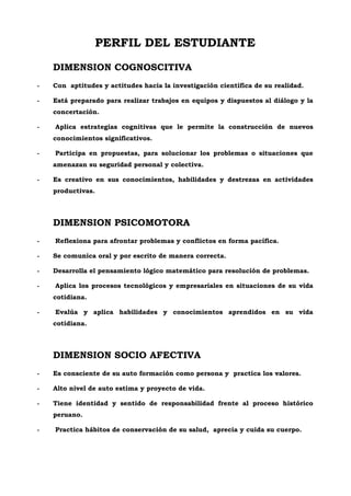 PERFIL DEL ESTUDIANTE
DIMENSION COGNOSCITIVA
- Con aptitudes y actitudes hacia la investigación científica de su realidad.
- Está preparado para realizar trabajos en equipos y dispuestos al diálogo y la
concertación.
- Aplica estrategias cognitivas que le permite la construcción de nuevos
conocimientos significativos.
- Participa en propuestas, para solucionar los problemas o situaciones que
amenazan su seguridad personal y colectiva.
- Es creativo en sus conocimientos, habilidades y destrezas en actividades
productivas.
DIMENSION PSICOMOTORA
- Reflexiona para afrontar problemas y conflictos en forma pacífica.
- Se comunica oral y por escrito de manera correcta.
- Desarrolla el pensamiento lógico matemático para resolución de problemas.
- Aplica los procesos tecnológicos y empresariales en situaciones de su vida
cotidiana.
- Evalúa y aplica habilidades y conocimientos aprendidos en su vida
cotidiana.
DIMENSION SOCIO AFECTIVA
- Es consciente de su auto formación como persona y practica los valores.
- Alto nivel de auto estima y proyecto de vida.
- Tiene identidad y sentido de responsabilidad frente al proceso histórico
peruano.
- Practica hábitos de conservación de su salud, aprecia y cuida su cuerpo.
 