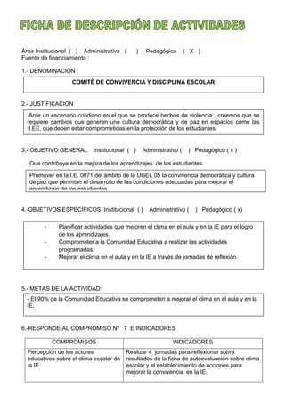 Àrea Institucional ( ) Administrativa ( ) Pedagógica ( X )
Fuente de financiamiento :
1.- DENOMINACIÒN :
2.- JUSTIFICACIÒN
3.- OBJETIVO GENERAL Institucional ( ) Administrativo ( ) Pedagógico ( x )
Que contribuye en la mejora de los aprendizajes de los estudiantes.
4.-OBJETIVOS ESPECÌFICOS Institucional ( ) Administrativo ( ) Pedagógico ( x)
5.- METAS DE LA ACTIVIDAD:
6.-RESPONDE AL COMPROMISO Nº 7 E INDICADORES
COMPROMISOS INDICADORES
Percepción de los actores
educativos sobre el clima escolar de
la IE.
Realizar 4 jornadas para reflexionar sobre
resultados de la ficha de autoevaluación sobre clima
escolar y el establecimiento de acciones para
mejorar la convivencia en la IE.
COMITÈ DE CONVIVENCIA Y DISCIPLINA ESCOLAR
Ante un escenario cotidiano en el que se produce hechos de violencia , creemos que se
requiere cambios que generen una cultura democrática y de paz en espacios como las
II.EE. que deben estar comprometidas en la protección de los estudiantes.
Promover en la I.E. 0071 del àmbito de la UGEL 05 la convivencia democràtica y cultura
de paz que permitan el desarrollo de las condiciones adecuadas para mejorar el
aprendizaje de los estudiantes.
- Planificar actividades que mejoren el clima en el aula y en la IE para el logro
de los aprendizajes.
- Comprometer a la Comunidad Educativa a realizar las actividades
programadas.
- Mejorar el clima en el aula y en la IE a través de jornadas de reflexión.
- El 90% de la Comunidad Educativa se comprometen a mejorar el clima en el aula y en la
IE.
 