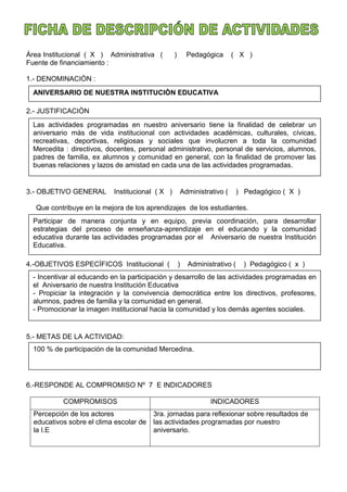 Área Institucional ( X ) Administrativa ( ) Pedagógica ( X )
Fuente de financiamiento :
1.- DENOMINACIÒN :
2.- JUSTIFICACIÒN
3.- OBJETIVO GENERAL Institucional ( X ) Administrativo ( ) Pedagógico ( X )
Que contribuye en la mejora de los aprendizajes de los estudiantes.
4.-OBJETIVOS ESPECÌFICOS Institucional ( ) Administrativo ( ) Pedagógico ( x )
5.- METAS DE LA ACTIVIDAD:
6.-RESPONDE AL COMPROMISO Nº 7 E INDICADORES
COMPROMISOS INDICADORES
Percepción de los actores
educativos sobre el clima escolar de
la I.E
3ra. jornadas para reflexionar sobre resultados de
las actividades programadas por nuestro
aniversario.
ANIVERSARIO DE NUESTRA INSTITUCIÒN EDUCATIVA
Las actividades programadas en nuestro aniversario tiene la finalidad de celebrar un
aniversario màs de vida institucional con actividades académicas, culturales, cívicas,
recreativas, deportivas, religiosas y sociales que involucren a toda la comunidad
Mercedita : directivos, docentes, personal administrativo, personal de servicios, alumnos,
padres de familia, ex alumnos y comunidad en general, con la finalidad de promover las
buenas relaciones y lazos de amistad en cada una de las actividades programadas.
Participar de manera conjunta y en equipo, previa coordinación, para desarrollar
estrategias del proceso de enseñanza-aprendizaje en el educando y la comunidad
educativa durante las actividades programadas por el Aniversario de nuestra Institución
Educativa.
- Incentivar al educando en la participación y desarrollo de las actividades programadas en
el Aniversario de nuestra Institución Educativa
- Propiciar la integración y la convivencia democrática entre los directivos, profesores,
alumnos, padres de familia y la comunidad en general.
- Promocionar la imagen institucional hacia la comunidad y los demás agentes sociales.
100 % de participación de la comunidad Mercedina.
 