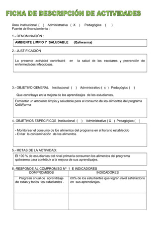 Àrea Institucional ( ) Administrativa ( X ) Pedagógica ( )
Fuente de financiamiento :
1.- DENOMINACIÒN :
2.- JUSTIFICACIÒN
3.- OBJETIVO GENERAL Institucional ( ) Administrativo ( x ) Pedagógico ( )
Que contribuye en la mejora de los aprendizajes de los estudiantes.
4.-OBJETIVOS ESPECÌFICOS Institucional ( ) Administrativo ( X ) Pedagógico ( )
5.- METAS DE LA ACTIVIDAD:
6.-RESPONDE AL COMPROMISO Nº 1 E INDICADORES
COMPROMISOS INDICADORES
Progreso anual de aprendizaje
de todas y todos los estudiantes .
60% de los estudiantes que logran nivel satisfactorio
en sus aprendizajes.
AMBIENTE LIMPIO Y SALUDABLE (Qaliwarma)
La presente actividad contribuirá en la salud de los escolares y prevención de
enfermedades infecciosas.
Fomentar un ambiente limpio y saludable para el consumo de los alimentos del programa
QaliWarma
- Monitorear el consumo de los alimentos del programa en el horario establecido
- Evitar la contaminación de los alimentos.
El 100 % de estudiantes del nivel primaria consumen los alimentos del programa
qaliwarma para contribuir a la mejora de sus aprendizajes.
 