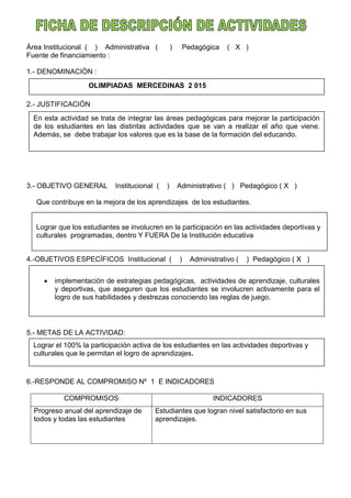Àrea Institucional ( ) Administrativa ( ) Pedagógica ( X )
Fuente de financiamiento :
1.- DENOMINACIÒN :
2.- JUSTIFICACIÒN
3.- OBJETIVO GENERAL Institucional ( ) Administrativo ( ) Pedagógico ( X )
Que contribuye en la mejora de los aprendizajes de los estudiantes.
4.-OBJETIVOS ESPECÌFICOS Institucional ( ) Administrativo ( ) Pedagógico ( X )
5.- METAS DE LA ACTIVIDAD:
6.-RESPONDE AL COMPROMISO Nº 1 E INDICADORES
COMPROMISOS INDICADORES
Progreso anual del aprendizaje de
todos y todas las estudiantes
Estudiantes que logran nivel satisfactorio en sus
aprendizajes.
OLIMPIADAS MERCEDINAS 2 015
En esta actividad se trata de integrar las áreas pedagógicas para mejorar la participación
de los estudiantes en las distintas actividades que se van a realizar el año que viene.
Además, se debe trabajar los valores que es la base de la formación del educando.
Lograr que los estudiantes se involucren en la participación en las actividades deportivas y
culturales programadas, dentro Y FUERA De la Institución educativa
 implementación de estrategias pedagógicas, actividades de aprendizaje, culturales
y deportivas, que aseguren que los estudiantes se involucren activamente para el
logro de sus habilidades y destrezas conociendo las reglas de juego.
Lograr el 100% la participación activa de los estudiantes en las actividades deportivas y
culturales que le permitan el logro de aprendizajes.
 