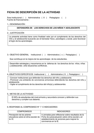 FICHA DE DESCRIPCIÒN DE LA ACTIVIDAD
Àrea Institucional ( ) Administrativa ( X ) Pedagógica ( )
Fuente de financiamiento :
1.- DENOMINACIÒN :
2.- JUSTIFICACIÒN
3.- OBJETIVO GENERAL Institucional ( ) Administrativo ( x ) Pedagógico ( )
Que contribuye en la mejora de los aprendizajes de los estudiantes.
4.-OBJETIVOS ESPECÌFICOS Institucional ( ) Administrativo ( X ) Pedagógico ( )
5.- METAS DE LA ACTIVIDAD:
6.-RESPONDE AL COMPROMISO Nº 7 E INDICADORES
COMPROMISOS INDICADORES
Percepción de los actores
educativos sobre el clima escolar de
la I.E.
4 Jornadas para reflexionar sobre resultados de la
Ficha de autoevaluación sobre clima escolar y el
establecimiento de acciones para mejorar la
convivencia en la IE.
DEFENSORÌA DE LOS DERECHOS DE LOS NIÑOS Y ADOLESCENTE
La presente actividad tiene como finalidad velar por el cumplimiento de los derechos del
niño y el adolescente buscando así el bienestar físico, psicológico y social, para favorecer
el logro de los aprendizajes.
Desarrollar estrategias y mecanismos en la defensa de los derechos de los niños, niñas
y adolescentes ante situaciones conflictivas.
- Conocer instituciones que defienden los derechos del niño y adolescente.
- Promover una ambiente de convivencia armoniosa defendiendo los derechos del niño y
adolescente.
- Vigilar el cumplimiento de los derechos del niño(a) y adolescentes
El 90% de estudiantes del nivel primaria y secundaria conocen y defienden sus
derechos y cumplen sus deberes.
 