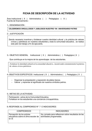 FICHA DE DESCRIPCIÒN DE LA ACTIVIDAD
Àrea Institucional ( X ) Administrativa ( ) Pedagógica ( X )
Fuente de financiamiento :
1.- DENOMINACIÒN :
2.- JUSTIFICACIÒN
3.- OBJETIVO GENERAL Institucional ( X ) Administrativo ( ) Pedagógico ( X )
Que contribuye en la mejora de los aprendizajes de los estudiantes.
4.-OBJETIVOS ESPECÌFICOS Institucional ( X ) Administrativo ( ) Pedagógico ( X )
5.- METAS DE LA ACTIVIDAD:
6.-RESPONDE AL COMPROMISO Nº 7 E INDICADORES
COMPROMISOS INDICADORES
Percepción de los actores
educativos sobre el clima escolar de
la I.E
3ra. jornada para reflexionar sobre resultados de las
actividades programadas.
CELEBREMOS ORGULLOSOS Y JUBILOSOS NUESTRO 194 ANIVERSARIO PATRIO
Siendo necesario incentivar y fortalecer nuestra identidad cultural y la práctica de valores
cìvicos y patrióticos en nuestros estudiantes y toda la comunidad educativa , se realiza
este plan de trabajo a fin de ejecutarla.
.Fortalecer la identidad cultural en la comunidad educativa , incentivando constantemente la pràctica
de valores cívicos patrióticos
- Organizar la presestaciòn y exposición de platos tìpicos.
- Valorar y reprentar el significado de nuestros símbolos patrios.
Participaciòn activa de la Comunidad Educativa.
Fortalecer en los estudiantes una conciencia cìvicapatriòtica.
 