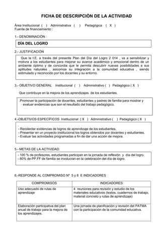 FICHA DE DESCRIPCIÒN DE LA ACTIVIDAD
Àrea Institucional ( ) Administrativa ( ) Pedagógica ( X )
Fuente de financiamiento :
1.- DENOMINACIÒN :
2.- JUSTIFICACIÒN
3.- OBJETIVO GENERAL Institucional ( ) Administrativo ( ) Pedagógico ( X )
Que contribuye en la mejora de los aprendizajes de los estudiantes.
4.-OBJETIVOS ESPECÌFICOS Institucional ( X ) Administrativo ( ) Pedagógico ( X )
5.- METAS DE LA ACTIVIDAD:
6.-RESPONDE AL COMPROMISO Nº 5 y 8 E INDICADORES
COMPROMISOS INDICADORES
Uso adecuado de rutas de
aprendizaje
4 reuniones para revisión y estudio de los
materiales educativos (textos, cuadernos de trabajo,
material concreto y rutas de aprendizaje)
Elaboración participativa del plan
anual de trabajo para la mejora de
los aprendizajes.
Una jornada de planificación y revisión del PATMA
con la participación de la comunidad educativa.
DÌA DEL LOGRO
Que la I.E. a travès del presente Plan del Dìa del Logro 2 014 , va a sensibilizar y
motivra a los estudiantes para mejorar su avance acadèmico y emocional dentro de un
ambiente òptimo y de concordia que le permita descubrir nuevas posibilidades a sus
aptitudes naturales , asicomoa su integración a la comunidad educativa , siendo
estimulado y reconocido por los docentes y su entorno.
.Promover la participación de docentes, estudiantes y padres de familia para mostrar y
evaluar evidencias que son el resultado del trabajo pedagógico.
.
- Recolectar evidencias de logros de aprendizaje de los estudiantes.
- Presentar en un proyecto institucional los logros obtenidos por docentes y estudiantes.
- Evaluar las actividades programadas a fin de dar una acción de mejora.
- 100 % de profesores, estudiantes participan en la jornada de reflexión y día del logro.
- 80% de PP.FF de familia se involucran en la celebración del día de logro.
 