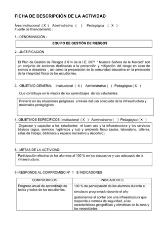 FICHA DE DESCRIPCIÒN DE LA ACTIVIDAD
Àrea Institucional ( X ) Administrativa ( ) Pedagógica ( X )
Fuente de financiamiento :
1.- DENOMINACIÒN :
2.- JUSTIFICACIÒN
3.- OBJETIVO GENERAL Institucional ( X ) Administrativo ( ) Pedagógico ( X )
Que contribuye en la mejora de los aprendizajes de los estudiantes.
4.-OBJETIVOS ESPECÌFICOS Institucional ( X ) Administrativo ( ) Pedagógico ( X )
5.- METAS DE LA ACTIVIDAD:
6.-RESPONDE AL COMPROMISO Nº 1 E INDICADORES
COMPROMISOS INDICADORES
Progreso anual de aprendizaje de
todas y todos de los estudiantes.
100 % de participación de los alumnos durante el
simulacro programado durante el año
gestionamos el contar con una infraestructura que
responda a normas de seguridad, a las
características geográficas y climáticas de la zona y
las necesidades
EQUIPO DE GESTIÒN DE RIESGOS
El Plan de Gestiòn de Riesgos 2 014 de la I.E. 0071 “ Nuestra Señora de la Merced” son
un conjunto de acciones destinadas a la prevenciòn y mitigaciòn del riesgo en caso de
sismos o desastres , asì como la preparación de la comunidad educativa en la protección
de la integridad fìsica de los estudiantes.
Prevenir en las situaciones peligrosas a través del uso adecuado de la infraestructura y
materiales pedagógicos.
.Organizar y capacitar a los estudiantes el buen uso y la infraestructura y los servicios
básicos (agua, servicios higiénicos y luz) y ambiente físico (aulas, laboratorio, talleres,
salas de trabajo, biblioteca y espacio recreativo y deportivo).
Participación efectiva de los alumnos al 100 % en los simulacros y uso adecuado de la
infraestructura.
 
