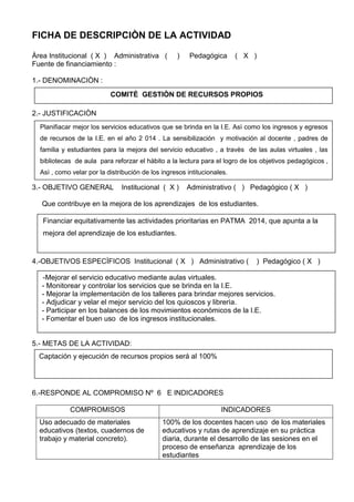 FICHA DE DESCRIPCIÒN DE LA ACTIVIDAD
Àrea Institucional ( X ) Administrativa ( ) Pedagógica ( X )
Fuente de financiamiento :
1.- DENOMINACIÒN :
2.- JUSTIFICACIÒN
3.- OBJETIVO GENERAL Institucional ( X ) Administrativo ( ) Pedagógico ( X )
Que contribuye en la mejora de los aprendizajes de los estudiantes.
4.-OBJETIVOS ESPECÌFICOS Institucional ( X ) Administrativo ( ) Pedagógico ( X )
5.- METAS DE LA ACTIVIDAD:
6.-RESPONDE AL COMPROMISO Nº 6 E INDICADORES
COMPROMISOS INDICADORES
Uso adecuado de materiales
educativos (textos, cuadernos de
trabajo y material concreto).
100% de los docentes hacen uso de los materiales
educativos y rutas de aprendizaje en su práctica
diaria, durante el desarrollo de las sesiones en el
proceso de enseñanza aprendizaje de los
estudiantes
COMITÈ GESTIÒN DE RECURSOS PROPIOS
Planifiacar mejor los servicios educativos que se brinda en la I.E. Asì como los ingresos y egresos
de recursos de la I.E. en el año 2 014 . La sensibilización y motivación al docente , padres de
familia y estudiantes para la mejora del servicio educativo , a travès de las aulas virtuales , las
bibliotecas de aula para reforzar el hàbito a la lectura para el logro de los objetivos pedagógicos ,
Asì , como velar por la distribución de los ingresos intitucionales.
Financiar equitativamente las actividades prioritarias en PATMA 2014, que apunta a la
mejora del aprendizaje de los estudiantes.
-Mejorar el servicio educativo mediante aulas virtuales.
- Monitorear y controlar los servicios que se brinda en la I.E.
- Mejorar la implementaciòn de los talleres para brindar mejores servicios.
- Adjudicar y velar el mejor servicio del los quioscos y librerìa.
- Participar en los balances de los movimientos econòmicos de la I.E.
- Fomentar el buen uso de los ingresos institucionales.
Captación y ejecución de recursos propios será al 100%
 