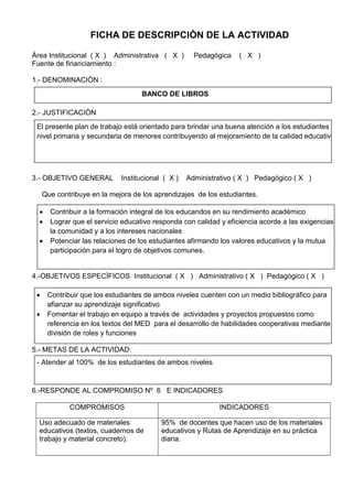 FICHA DE DESCRIPCIÒN DE LA ACTIVIDAD
Àrea Institucional ( X ) Administrativa ( X ) Pedagógica ( X )
Fuente de financiamiento :
1.- DENOMINACIÒN :
2.- JUSTIFICACIÒN
3.- OBJETIVO GENERAL Institucional ( X ) Administrativo ( X ) Pedagógico ( X )
Que contribuye en la mejora de los aprendizajes de los estudiantes.
4.-OBJETIVOS ESPECÌFICOS Institucional ( X ) Administrativo ( X ) Pedagógico ( X )
5.- METAS DE LA ACTIVIDAD:
6.-RESPONDE AL COMPROMISO Nº 6 E INDICADORES
COMPROMISOS INDICADORES
Uso adecuado de materiales
educativos (textos, cuadernos de
trabajo y material concreto).
95% de docentes que hacen uso de los materiales
educativos y Rutas de Aprendizaje en su práctica
diaria.
BANCO DE LIBROS
El presente plan de trabajo está orientado para brindar una buena atención a los estudiantes del
nivel primaria y secundaria de menores contribuyendo al mejoramiento de la calidad educativa
 Contribuir a la formación integral de los educandos en su rendimiento académico
 Lograr que el servicio educativo responda con calidad y eficiencia acorde a las exigencias de
la comunidad y a los intereses nacionales
 Potenciar las relaciones de los estudiantes afirmando los valores educativos y la mutua
participación para el logro de objetivos comunes.
 Contribuir que los estudiantes de ambos niveles cuenten con un medio bibliográfico para
afianzar su aprendizaje significativo
 Fomentar el trabajo en equipo a través de actividades y proyectos propuestos como
referencia en los textos del MED para el desarrollo de habilidades cooperativas mediante la
división de roles y funciones
- Atender al 100% de los estudiantes de ambos niveles
 