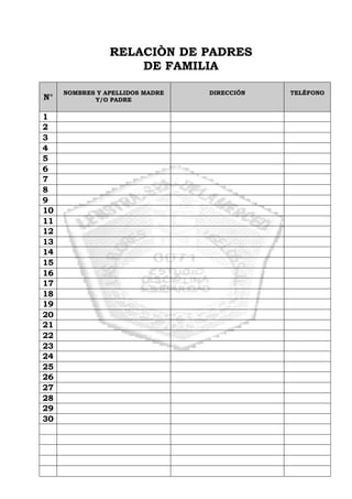 RELACIÒN DE PADRES
DE FAMILIA
N°
NOMBRES Y APELLIDOS MADRE
Y/O PADRE
DIRECCIÓN TELÉFONO
1
2
3
4
5
6
7
8
9
10
11
12
13
14
15
16
17
18
19
20
21
22
23
24
25
26
27
28
29
30
 
