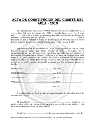 ACTA DE CONSTITUCIÓN DEL COMITÉ DEL
AULA - 2015
En la Institución Educativa N° 0071 “Nuestra Señora de la Merced”” a los
...........días del mes de marzo del 2014 y siendo las............. en el aula
del………… del nivel primario, se reunieron los padres de familia en el aula en
mención convocados por el Prof (a)……………………………………………., con la
finalidad de dar a conocer la forma de trabajo para el presente año y a la vez
formar la junta directiva de comité de aula para el año escolar 2 014.
El profesor tutor dio la bienvenida a los señores padres de familia, luego
les comunicó el apoyo que deben brindar en casa a sus hijos en el
cumplimiento de su rol para con sus hijos apoyarlo en los quehaceres
educativos. Posteriormente informo conforme a las normas educativas se debe
elegir a la junta directiva del comité del aula y contando con el quórum
reglamentario y en forma democrática se llevo a cabo el nombramiento de los
miembros de dicho comité, quedando integrado por los siguientes padres de
familia:
PRESIDENTE: .................................. ........ con DNI......................................
SECRETARIO(A) ...........................................con DNI......................................
TESORERO(A):..............................................con DNI......................................
VOCALES.....................................................con DNI......................................
............... ...................................con DNI......................................
A continuación se llevó a cabo la juramentación de los integrantes del
mencionado comité.
El presidente ..............................................................se dirigió a los
padres para pedir su colaboración para que su gestión tenga éxitos y éste
redunde en el beneficio de los estudiantes.
Siendo las ................................se dio por concluido la reunión, en fe de
los acuerdos tomados firman a continuación los padres asistentes:
 