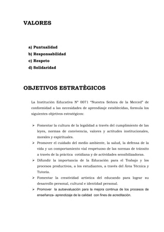 VALORES
a) Puntualidad
b) Responsabilidad
c) Respeto
d) Solidaridad
OBJETIVOS ESTRATÈGICOS
La Institución Educativa Nº 0071 “Nuestra Señora de la Merced” de
conformidad a las necesidades de aprendizaje establecidas, formula los
siguientes objetivos estratégicos:
 Fomentar la cultura de la legalidad a través del cumplimiento de las
leyes, normas de convivencia, valores y actitudes institucionales,
morales y espirituales.
 Promover el cuidado del medio ambiente, la salud, la defensa de la
vida y un comportamiento vial respetuoso de las normas de tránsito
a través de la práctica cotidiana y de actividades sensibilizadoras.
 Difundir la importancia de la Educación para el Trabajo y los
procesos productivos, a los estudiantes, a través del Área Técnica y
Tutoría.
 Fomentar la creatividad artística del educando para lograr su
desarrollo personal, cultural e identidad personal.
 Promover la autoevaluación para la mejora continua de los procesos de
enseñanza- aprendizaje de la calidad con fines de acreditación.
 