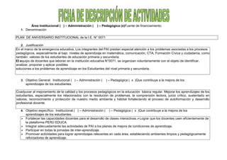Área Institucional ( ) – Administración ( ) – Pedagógica (x)Fuente de financiamiento:
1. Denominación
PLAN DE ANIVERSARIO INSTITUCIONAL de la I.E. N° 0071
2. Justificación
En el marco de la emergencia educativa, Los integrantes del PAI prestan especial atención a los problemas asociadas a los procesos
pedagógicos, especialmente al bajo niveles de aprendizaje en matemática, comunicación, CTA, Formación Cívica y ciudadanía, como
también valores de los estudiantes de educación primaria y secundaria.
El equipo de docentes que laboran en la institución educativa N°0071, se organizan voluntariamente con el objeto de identificar,
analizar, proponer y aplicar posibles
soluciones a los problemas de aprendizaje en los Estudiantes del nivel primaria y secundaria.
3. Objetivo General: Institucional ( ) – Administración ( ) – Pedagógica ( x )Que contribuye a la mejora de los
aprendizajes de los estudiantes.
Coadyuvar al mejoramiento de la calidad y los procesos pedagógicos en la educación básica regular. Mejorar los aprendizajes de los
estudiantes, especialmente los relacionados con la resolución de problemas, la comprensión lectora, juicio crítico, sustentado en
valores, reconocimiento y protección de nuestro medio ambiente y hábitat fortaleciendo el proceso de autoformación y desarrollo
profesional docente.
4. Objetivo específico: Institucional ( ) – Administración ( ) – Pedagógica ( x )Que contribuye a la mejora de los
aprendizajes de los estudiantes.
 Fortalecer las capacidades docentes para el desarrollo de clases interactivas.Lograr que los docentes usen eficientemente de
la plataforma PERÚ EDUCA
 Integrar adecuadamente las actividades de PAI a los planes de mejora de condiciones de aprendizaje.
 Participar en todas la jornadas de inter-aprendizaje.
 Promover actividades para lograr aprendizajes relevantes en cada área, estableciendo ambientes limpios y pedagógicamente
reforzadores de aprendizaje.
 