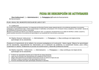 Área Institucional ( ) – Administración ( ) – Pedagógica (x)Fuente de financiamiento:
10. Denominación
PLAN ANUAL DEL MUNICIPIO ESCOLAR DE LAIE.N° 0071
11. Justificación
En el marco de la emergencia educativa, Los integrantes del Municipio Escolar prestan especial atención a los problemas asociadas a los procesos
pedagógicos, especialmente al bajo niveles de aprendizaje en matemática, comunicación, CTA, Formación Cívica y ciudadanía, como también valores de
los estudiantes de educación primaria y secundaria.
El equipo de docentes que laboran en la institución educativa N° 0071, se organizan voluntariamente con el objeto de identificar, analizar, proponer y
aplicar posibles soluciones a los problemas de aprendizaje en los Estudiantes del nivel primaria y secundaria.
12. Objetivo General: Institucional ( ) – Administración ( ) – Pedagógica ( x )Que contribuye a la mejora de los
aprendizajes de los estudiantes.
Coadyuvar al mejoramiento de la calidad y los procesos pedagógicos en la educación básica regular. Mejorar los aprendizajes
de los estudiantes, especialmente los relacionados con la resolución de problemas, la comprensión lectora, juicio crítico,
sustentado en valores, fortaleciendo el proceso de autoformación y desarrollo profesional docente.
13. Objetivo específico: Institucional ( ) – Administración ( ) – Pedagógica ( x )Que contribuye a la mejora de los
aprendizajes de los estudiantes.
 Fortalecer las capacidades docentes para el desarrollo de clases interactivas.
 Lograr que los docentes usen eficientemente de la plataforma PERÚ EDUCA
 Integrar adecuadamente las actividades del Municipio Escolar los planes de mejora de aula.
 Participar en todas la jornadas de inter-aprendizaje entre alumnos.
 Promover actividades para lograr aprendizajes relevantes en cada área.
 