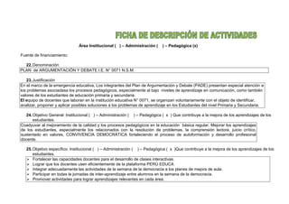 Área Institucional ( ) – Administración ( ) – Pedagógica (x)
Fuente de financiamiento:
22.Denominación
PLAN de ARGUMENTACIÓN Y DEBATE I.E. N° 0071 N.S.M.
23.Justificación
En el marco de la emergencia educativa, Los integrantes del Plan de Argumentación y Debate (PADE) presentan especial atención a
los problemas asociadasa los procesos pedagógicos, especialmente al bajo niveles de aprendizaje en comunicación, como también
valores de los estudiantes de educación primaria y secundaria.
El equipo de docentes que laboran en la institución educativa N° 0071, se organizan voluntariamente con el objeto de identificar,
analizar, proponer y aplicar posibles soluciones a los problemas de aprendizaje en los Estudiantes del nivel Primaria y Secundaria.
24.Objetivo General: Institucional ( ) – Administración ( ) – Pedagógica ( x ) Que contribuye a la mejora de los aprendizajes de los
estudiantes.
Coadyuvar al mejoramiento de la calidad y los procesos pedagógicos en la educación básica regular. Mejorar los aprendizajes
de los estudiantes, especialmente los relacionados con la resolución de problemas, la comprensión lectora, juicio crítico,
sustentado en valores, CONVIVENCIA DEMOCRÁTICA fortaleciendo el proceso de autoformación y desarrollo profesional
docente.
25.Objetivo específico: Institucional ( ) – Administración ( ) – Pedagógica ( x )Que contribuye a la mejora de los aprendizajes de los
estudiantes.
 Fortalecer las capacidades docentes para el desarrollo de clases interactivas.
 Lograr que los docentes usen eficientemente de la plataforma PERÚ EDUCA
 Integrar adecuadamente las actividades de la semana de la democracia a los planes de mejora de aula.
 Participar en todas la jornadas de inter-aprendizaje entre alumnos en la semana de la democracia.
 Promover actividades para lograr aprendizajes relevantes en cada área.
 