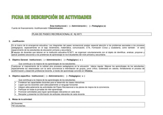 Área Institucional ( ) – Administración ( ) – Pedagógica (x)
Fuente de financiamiento: Autofinanciado 1.Denominación:
PLAN DE PASEO RECREACIONALI.E. N| 0071
2. Justificación:
En el marco de la emergencia educativa, Los integrantes del paseo recreacional prestan especial atención a los problemas asociadas a los procesos
pedagógicos, especialmente en el bajo rendimiento, matemática, comunicación, CTA, Formación Cívica y ciudadanía, como también el sano
esparcimiento de los estudiantes de educación primaria y secundaria.
El equipo de docentes que laboran en la institución educativa N°0071, se organizan voluntariamente con el objeto de identificar, analizar, proponer y
aplicar posibles soluciones a los problemas de aprendizaje en los Estudiantes del nivel primaria y secundaria.
3. Objetivo General: Institucional ( ) – Administración ( ) – Pedagógica ( x )
Que contribuye a la mejora de los aprendizajes de los estudiantes.
Coadyuvar al mejoramiento de la calidad ylos procesos pedagógicos en la educación básica regular. Mejorar los aprendizajes de los estudiantes,
especialmente los relacionados con la sana convivencia e interrelación de grupos, juicio crítico, sustentado en valores, fortaleciendo el proceso de
autoformación y desarrollo profesional docente, a través del aprendizaje concreto en Chosica.
4. Objetivo específico: Institucional ( ) – Administración ( ) – Pedagógica ( x )
Que contribuye a la mejora de los aprendizajes de los estudiantes.
 Fortalecer las capacidades docentes para el desarrollo de clases interactivas.
 Lograr que los docentes usen adecuadamente un lenguaje horizontal.
 Integrar adecuadamente las actividades del Paseo Recreacional a los planes de mejora de la convivencia.
 Participar en todas la jornadas de inter-aprendizaje.
 Promover actividades para lograr aprendizajes relevantes en cada área.
 Recopilar y presentar la información de actitudes relevantes de cada docente.
5. Metas de la actividad:
36 Docentes.
750 estudiantes.
 