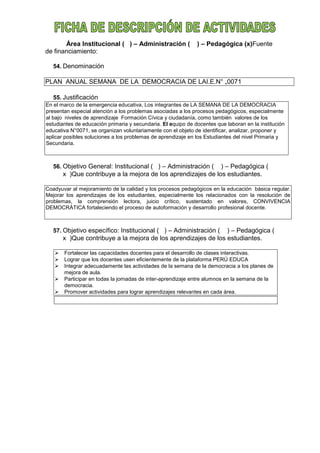 Área Institucional ( ) – Administración ( ) – Pedagógica (x)Fuente
de financiamiento:
54. Denominación
PLAN ANUAL SEMANA DE LA DEMOCRACIA DE LAI.E.N° „0071
55. Justificación
En el marco de la emergencia educativa, Los integrantes de LA SEMANA DE LA DEMOCRACIA
presentan especial atención a los problemas asociadas a los procesos pedagógicos, especialmente
al bajo niveles de aprendizaje Formación Cívica y ciudadanía, como también valores de los
estudiantes de educación primaria y secundaria. El equipo de docentes que laboran en la institución
educativa N°0071, se organizan voluntariamente con el objeto de identificar, analizar, proponer y
aplicar posibles soluciones a los problemas de aprendizaje en los Estudiantes del nivel Primaria y
Secundaria.
56. Objetivo General: Institucional ( ) – Administración ( ) – Pedagógica (
x )Que contribuye a la mejora de los aprendizajes de los estudiantes.
Coadyuvar al mejoramiento de la calidad y los procesos pedagógicos en la educación básica regular.
Mejorar los aprendizajes de los estudiantes, especialmente los relacionados con la resolución de
problemas, la comprensión lectora, juicio crítico, sustentado en valores, CONVIVENCIA
DEMOCRÁTICA fortaleciendo el proceso de autoformación y desarrollo profesional docente.
57. Objetivo específico: Institucional ( ) – Administración ( ) – Pedagógica (
x )Que contribuye a la mejora de los aprendizajes de los estudiantes.
 Fortalecer las capacidades docentes para el desarrollo de clases interactivas.
 Lograr que los docentes usen eficientemente de la plataforma PERÚ EDUCA
 Integrar adecuadamente las actividades de la semana de la democracia a los planes de
mejora de aula.
 Participar en todas la jornadas de inter-aprendizaje entre alumnos en la semana de la
democracia.
 Promover actividades para lograr aprendizajes relevantes en cada área.
 