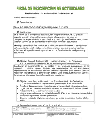 Área Institucional ( ) – Administración ( ) – Pedagógica (x)
Fuente de financiamiento:
65.Denominación
PLAN DEL BANCO DE LIBROS (PLABAL) de la I. E.N° 0071
66.Justificación
En el marco de la emergencia educativa, Los integrantes del PLABAL prestan
especial atención a los problemas asociadas a los procesos de soportes
pedagógicos, especialmente al bajo nivel de aprendizaje en diferentes áreas, como
también valores de los estudiantes de educación primaria y secundaria.
El equipo de docentes que laboran en la institución educativa N°0071, se organizan
voluntariamente con el objeto de identificar, analizar, proponer y aplicar posibles
soluciones a los problemas de aprendizaje en los Estudiantes del nivel primaria y
secundaria.
67.Objetivo General: Institucional ( ) – Administración ( ) – Pedagógica (
x )Que contribuye a la mejora de los aprendizajes de los estudiantes.
Coadyuvar al mejoramiento de la calidad y los procesos pedagógicos en la
educación básica regular. Mejorar los aprendizajes de los estudiantes,
especialmente los relacionados con un ambiente agradable para estudiar, para la
resolución de problemas, la comprensión lectora, juicio crítico, sustentado en valores,
fortaleciendo el proceso de autoformación del estudiante.
68.Objetivo específico: Institucional ( ) – Administración ( ) – Pedagógica
( x )Que contribuye a la mejora de los aprendizajes de los estudiantes.
 Fortalecer las capacidades docentes para el desarrollo de clases interactivas.
 Lograr que los docentes usen eficientemente los materiales didácticos para el
fortalecimiento de la estima de los educandos.
 Integrar adecuadamente las actividades de PLABAL a los planes de mejora de los
ambientes agradables para el aprendizaje.
 Elaborar y ejecutar el plan de devolución de textos escolares al finalizar el año
lectivo.
72. Responde al compromiso N° 1 y 6 e indicador
C O M P R O M I S O I N D I C A D O R
1. Progreso anual del aprendizaje de todas y todos los
estudiantes.
Porcentaje de estudiantes que logran nivel satisfactorio de
recepción de textos para la mejora de sus aprendizajes.
6. Uso adecuado de materiales educativos (textos, cuadernos
de trabajo, módulos y material concreto).
Porcentaje de docentes que hacen uso adecuado de los
materiales y recursos educativos en el desarrollo del proceso
pedagógico.
 
