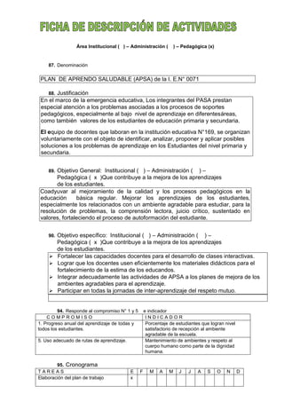 Área Institucional ( ) – Administración ( ) – Pedagógica (x)
87. Denominación
PLAN DE APRENDO SALUDABLE (APSA) de la I. E.N° 0071
88. Justificación
En el marco de la emergencia educativa, Los integrantes del PASA prestan
especial atención a los problemas asociadas a los procesos de soportes
pedagógicos, especialmente al bajo nivel de aprendizaje en diferentesáreas,
como también valores de los estudiantes de educación primaria y secundaria.
El equipo de docentes que laboran en la institución educativa N°169, se organizan
voluntariamente con el objeto de identificar, analizar, proponer y aplicar posibles
soluciones a los problemas de aprendizaje en los Estudiantes del nivel primaria y
secundaria.
89. Objetivo General: Institucional ( ) – Administración ( ) –
Pedagógica ( x )Que contribuye a la mejora de los aprendizajes
de los estudiantes.
Coadyuvar al mejoramiento de la calidad y los procesos pedagógicos en la
educación básica regular. Mejorar los aprendizajes de los estudiantes,
especialmente los relacionados con un ambiente agradable para estudiar, para la
resolución de problemas, la comprensión lectora, juicio crítico, sustentado en
valores, fortaleciendo el proceso de autoformación del estudiante.
90. Objetivo específico: Institucional ( ) – Administración ( ) –
Pedagógica ( x )Que contribuye a la mejora de los aprendizajes
de los estudiantes.
 Fortalecer las capacidades docentes para el desarrollo de clases interactivas.
 Lograr que los docentes usen eficientemente los materiales didácticos para el
fortalecimiento de la estima de los educandos.
 Integrar adecuadamente las actividades de APSA a los planes de mejora de los
ambientes agradables para el aprendizaje.
 Participar en todas la jornadas de inter-aprendizaje del respeto mutuo.
94. Responde al compromiso N° 1 y 5 e indicador
C O M P R O M I S O I N D I C A D O R
1. Progreso anual del aprendizaje de todas y
todos los estudiantes.
Porcentaje de estudiantes que logran nivel
satisfactorio de recepción al ambiente
agradable de la escuela.
5. Uso adecuado de rutas de aprendizaje. Mantenimiento de ambientes y respeto al
cuerpo humano como parte de la dignidad
humana.
95. Cronograma
T A R E A S E F M A M J J A S O N D
Elaboración del plan de trabajo x
 