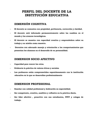 PERFIL DEL DOCENTE DE LA
INSTITUCIÒN EDUCATIVA
DIMENSIÒN COGNITIVA
- El docente se comunica con propiedad, pertinencia, corrección y claridad.
- El docente está informado permanentemente sobre los cambios en el
mundo y los avances tecnológicos.
- El docente se muestra con capacidad creativa y emprendedora sobre su
trabajo y su misión como maestro.
- Docentes con adecuado manejo y orientación a los comportamientos que
presentan los alumnos en el desarrollo de su personalidad.
DIMENSION SOCIO AFECTIVO
- Capacidad para vencer los retos.
- Evidencia la práctica de valores éticos y sociales
- Los profesores están comprometidos espontáneamente con la institución
educativa en la que se desarrollan profesionalmente
DIMENSION PROFESIONAL
- Enseñar con calidad profesional y dedicación su especialidad.
- Ser competente, creativo, analítico y reflexivo en la práctica diaria.
- Ser líder afectivo , proactivo con sus estudiantes, PPFF y colegas de
trabajo.
 