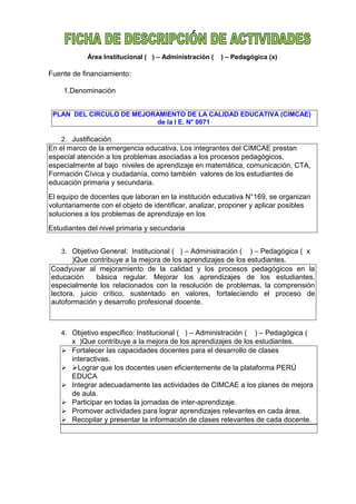 Área Institucional ( ) – Administración ( ) – Pedagógica (x)
Fuente de financiamiento:
1.Denominación
PLAN DEL CIRCULO DE MEJORAMIENTO DE LA CALIDAD EDUCATIVA (CIMCAE)
de la I E. N° 0071
2. Justificación
En el marco de la emergencia educativa, Los integrantes del CIMCAE prestan
especial atención a los problemas asociadas a los procesos pedagógicos,
especialmente al bajo niveles de aprendizaje en matemática, comunicación, CTA,
Formación Cívica y ciudadanía, como también valores de los estudiantes de
educación primaria y secundaria.
El equipo de docentes que laboran en la institución educativa N°169, se organizan
voluntariamente con el objeto de identificar, analizar, proponer y aplicar posibles
soluciones a los problemas de aprendizaje en los
Estudiantes del nivel primaria y secundaria
3. Objetivo General: Institucional ( ) – Administración ( ) – Pedagógica ( x
)Que contribuye a la mejora de los aprendizajes de los estudiantes.
Coadyuvar al mejoramiento de la calidad y los procesos pedagógicos en la
educación básica regular. Mejorar los aprendizajes de los estudiantes,
especialmente los relacionados con la resolución de problemas, la comprensión
lectora, juicio crítico, sustentado en valores, fortaleciendo el proceso de
autoformación y desarrollo profesional docente.
4. Objetivo específico: Institucional ( ) – Administración ( ) – Pedagógica (
x )Que contribuye a la mejora de los aprendizajes de los estudiantes.
 Fortalecer las capacidades docentes para el desarrollo de clases
interactivas.
 Lograr que los docentes usen eficientemente de la plataforma PERÚ
EDUCA
 Integrar adecuadamente las actividades de CIMCAE a los planes de mejora
de aula.
 Participar en todas la jornadas de inter-aprendizaje.
 Promover actividades para lograr aprendizajes relevantes en cada área.
 Recopilar y presentar la información de clases relevantes de cada docente.
 