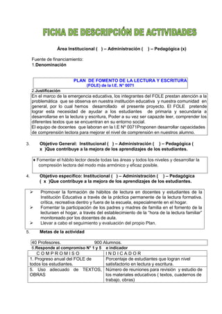 Área Institucional ( ) – Administración ( ) – Pedagógica (x)
Fuente de financiamiento:
1.Denominación
PLAN DE FOMENTO DE LA LECTURA Y ESCRITURA
(FOLE) de la I.E. N° 0071
2.Justificación
En el marco de la emergencia educativa, los integrantes del FOLE prestan atención a la
problemática que se observa en nuestra institución educativa y nuestra comunidad en
general, por lo cual hemos desarrollado el presente proyecto. El FOLE pretende
lograr esta necesidad de ayudar a los estudiantes de primaria y secundaria a
desarrollarse en la lectura y escritura, Poder a su vez ser capazde leer, comprender los
diferentes textos que se encuentran en su entorno social.
El equipo de docentes que laboran en la I.E Nº 0071Proponen desarrollar capacidades
de comprensión lectora para mejorar el nivel de comprensión en nuestros alumno.
3. Objetivo General: Institucional ( ) – Administración ( ) – Pedagógica (
x )Que contribuye a la mejora de los aprendizajes de los estudiantes.
♦ Fomentar el hábito lector desde todas las áreas y todos los niveles y desarrollar la
compresión lectora del modo más armónico y eficaz posible.
4. Objetivo específico: Institucional ( ) – Administración ( ) – Pedagógica
( x )Que contribuye a la mejora de los aprendizajes de los estudiantes.
 Promover la formación de hábitos de lectura en docentes y estudiantes de la
Institución Educativa a través de la práctica permanente de la lectura formativa.
crítica, recreativa dentro y fuera de la escuela, especialmente en el hogar.
 Fomentar la participación de los padres y madres de familia en el fomento de la
lecturaen el hogar, a través del establecimiento de la “hora de la lectura familiar”
monitoreado por los docentes de aula.
 Llevar a cabo el seguimiento y evaluación del propio Plan.
5. Metas de la actividad
40 Profesores. 900 Alumnos.
6.Responde al compromiso N° 1 y 5 e indicador
C O M P R O M I S O I N D I C A D O R
1. Progreso anual del FOLE de
todos los estudiantes.
Porcentaje de estudiantes que logran nivel
satisfactorio en lectura y escritura.
5. Uso adecuado de TEXTOS,
OBRAS
Número de reuniones para revisión y estudio de
los materiales educativos ( textos, cuadernos de
trabajo, obras)
 