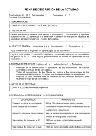 FICHA DE DESCRIPCIÒN DE LA ACTIVIDAD
Àrea Institucional ( X ) Administrativa ( ) Pedagógica ( )
Fuente de financiamiento :
1.- DENOMINACIÒN :
2.- JUSTIFICACIÒN
3.- OBJETIVO GENERAL Institucional ( x ) Administrativo ( ) Pedagógico ( )
Que contribuye en la mejora de los aprendizajes de los estudiantes.
4.-OBJETIVOS ESPECÌFICOS Institucional ( x ) Administrativo ( ) Pedagógico ( )
5.- METAS DE LA ACTIVIDAD:
6.-RESPONDE AL COMPROMISO Nº 1 – 8 E INDICADORES
COMPROMISOS INDICADORES
Progreso anual de aprendizaje de
todas y todos los estudiantes
60% y 70% de estudiantes que logran nivel
satisfactorio en comunicación y matemática para el
nivel primaria y secundaria.
Retención interanual de estudiantes 98% de estudiantes matriculados que permanecen
en la IE. En el siguiente año escolar
Uso efectivo del tiempo en la IE. 100% de jornadas no laboradas que serán
recuperadas
Uso efectivo del tiempo en el aula 100% de tiempo dedicado a actividades académicas
CONSEJO EDUCATIVO INSTITUCIONAL ( CONEI )
Genera mecanismos idóneos para ejercer la participación , concentración y vigilancia
ciudadana de la I.E., contribuye a la promoción y ejercicio de una gestión educativa de
calidad con carácter transparente , moral y democrática.
Lograr la participación, concentración y vigilancia ciudadana fortaleciendo las capacidades
de gestión de la I.E. , para mejorar prioritariamente los niveles de aprendizaje de los
estudiantes .
- Participar en la reformulación y aprobación de los instrumentos de Gestión
centrados en el logro de los aprendizajes.
- Vigilar el cumplimiento de los Planes de mejora y los compromisos de los
integrantes de la Comunidad Educativa que favorecen el logro de aprendizajes.
- Propiciar un clima favorable entre los miembros de la Comunidad Educativa para
favorecer el logro de los aprendizajes.
Cumplir al 100% las actividades propuestas
 