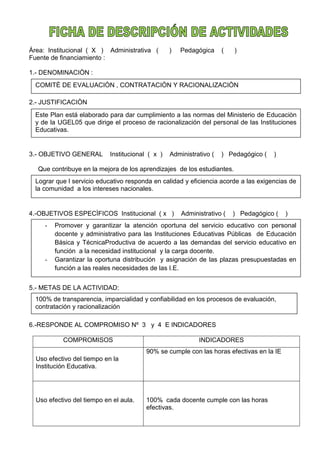 Àrea: Institucional ( X ) Administrativa ( ) Pedagógica ( )
Fuente de financiamiento :
1.- DENOMINACIÒN :
2.- JUSTIFICACIÒN
3.- OBJETIVO GENERAL Institucional ( x ) Administrativo ( ) Pedagógico ( )
Que contribuye en la mejora de los aprendizajes de los estudiantes.
4.-OBJETIVOS ESPECÌFICOS Institucional ( x ) Administrativo ( ) Pedagógico ( )
5.- METAS DE LA ACTIVIDAD:
6.-RESPONDE AL COMPROMISO Nº 3 y 4 E INDICADORES
COMPROMISOS INDICADORES
Uso efectivo del tiempo en la
Institución Educativa.
90% se cumple con las horas efectivas en la IE
Uso efectivo del tiempo en el aula. 100% cada docente cumple con las horas
efectivas.
COMITÈ DE EVALUACIÒN , CONTRATACIÒN Y RACIONALIZACIÒN
Este Plan está elaborado para dar cumplimiento a las normas del Ministerio de Educaciòn
y de la UGEL05 que dirige el proceso de racionalización del personal de las Instituciones
Educativas.
Lograr que l servicio educativo responda en calidad y eficiencia acorde a las exigencias de
la comunidad a los intereses nacionales.
- Promover y garantizar la atención oportuna del servicio educativo con personal
docente y administrativo para las Instituciones Educativas Públicas de Educación
Básica y TécnicaProductiva de acuerdo a las demandas del servicio educativo en
función a la necesidad institucional y la carga docente.
- Garantizar la oportuna distribución y asignación de las plazas presupuestadas en
función a las reales necesidades de las I.E.
100% de transparencia, imparcialidad y confiabilidad en los procesos de evaluación,
contratación y racionalización
 