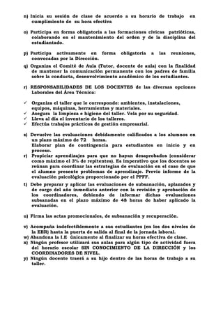 n) Inicia su sesión de clase de acuerdo a su horario de trabajo en
cumplimiento de su hora efectiva
o) Participa en forma obligatoria a las formaciones cívicas patrióticas,
colaborando en el mantenimiento del orden y de la disciplina del
estudiantado.
p) Participa activamente en forma obligatoria a las reuniones,
convocadas por la Dirección.
q) Organiza el Comité de Aula (Tutor, docente de aula) con la finalidad
de mantener la comunicación permanente con los padres de familia
sobre la conducta, desenvolvimiento académico de los estudiantes.
r) RESPONSABILIDADES DE LOS DOCENTES de las diversas opciones
Laborales del Área Técnica:
 Organiza el taller que le corresponde: ambientes, instalaciones,
equipos, máquinas, herramientas y materiales.
 Asegura la limpieza e higiene del taller. Vela por su seguridad.
 Lleva al día el inventario de los talleres.
 Efectúa trabajos prácticos de gestión empresarial.
s) Devuelve las evaluaciones debidamente calificados a los alumnos en
un plazo máximo de 72 horas.
Elaborar plan de contingencia para estudiantes en inicio y en
proceso.
r) Propiciar aprendizajes para que no hayan desaprobados (considerar
como máximo el 3% de repitentes). Es imperativo que los docentes se
reúnan para coordinar las estrategias de evaluación en el caso de que
el alumno presente problemas de aprendizaje. Previo informe de la
evaluación psicológica proporcionado por el PPFF.
t) Debe preparar y aplicar las evaluaciones de subsanación, aplazados y
de cargo del año inmediato anterior con la revisión y aprobación de
los coordinadores, debiendo de informar dichas evaluaciones
subsanadas en el plazo máximo de 48 horas de haber aplicado la
evaluación.
u) Firma las actas promocionales, de subsanación y recuperación.
v) Acompaña indefectiblemente a sus estudiantes (en los dos niveles de
la EBR) hasta la puerta de salida al final de la jornada laboral.
w) Abandona la I.E únicamente al finalizar su horas efectiva de clase.
x) Ningún profesor utilizará sus aulas para algún tipo de actividad fuera
del horario escolar SIN CONOCIMIENTO DE LA DIRECCIÓN y los
COORDINADORES DE NIVEL.
y) Ningún docente traerá a su hijo dentro de las horas de trabajo a su
taller.
 