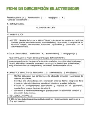 Àrea Institucional ( X ) Administrativa ( ) Pedagógica ( X )
Fuente de financiamiento :
1.- DENOMINACIÒN :
2.- JUSTIFICACIÒN
3.- OBJETIVO GENERAL Institucional ( X ) Administrativo ( ) Pedagógico ( x )
Que contribuye en la mejora de los aprendizajes de los estudiantes.
4.-OBJETIVOS ESPECÌFICOS Institucional ( X) Administrativo ( ) Pedagógico ( x )
5.- METAS DE LA ACTIVIDAD:
EQUIPO DE TUTORÌA
La I.E.0071 “Nuestra Señora de la Merced” busca promover en los estudiantes, actitudes
positivas que les permita desarrollar sus habilidades y capacidades como parte de su
formación integral, desarrollando actividades organizadas y planificadas con la
comunidad educativa.
Implementar estrategias de acompañamiento socio-afectivo y cognitivo, dentro del marco
de una adecuada convivencia, para contribuir al logro de aprendizajes y al desarrollo
integral del educando del nivel primario y secundario, desde al área de tutoría.
- Planifica actividades que contribuyan a la adecuada formación y aprendizaje de
nuestros estudiantes.
- Contribuir a la adecuada relación e interacción entre los distintos integrantes de la
comunidad educativa: docentes, estudiantes, directivos y padres de familia
- Realizar el acompañamiento socio-afectivo y cognitivo de los estudiantes,
orientando su proceso de desarrollo integral.
- Desarrollar e implementar estrategias que respondan a la solución de conflictos y
prevención de los mismos.
El 90% de los estudiantes practican actitudes positivas y la comunicación asertiva, en la
I.E. y su comunidad.
 