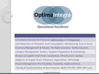 1Copyrights OptimaIntegra SpA
Consultancy Services for Processes Optimization and Integration.
Cost Reduction on Transport, Fuel Consumption, Warehousing, Cost to Serve.
Inventory Management & Policies. The Right Inventory. SLOBs reduction.
Category Management, Tenders, Suppliers Negotiation & Contracting.
Analysis on Logistic Foot Prints: Localization, Infrastructure, Savings.
Diagnosis on Supply Chain: Processes, Organization, Technology.
Project Management: Pre-Feasibility, Feasibility, Implementation.
Training & Implementation of Best Practices: S&OP, PtP, OTC, MRP, DRP, Lean.
OptimaIntegra
Operational Excellence
 