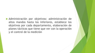  Administración por objetivos: administración de
altos mandos hasta los inferiores, establece los
objetivos por cada departamento, elaboración de
planes tácticos que tiene que ver con la operación
y el control de la medición
 