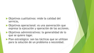  Objetivos cualitativos: mide la calidad del
servicio,
 Objetivos operacional: es una aseveración que
expresa la ejecución y operación de las acciones.
 Objetivos administrativos: la generalidad de lo
que se quiere logar.
 Plan estratégico: son las tácticas que se utilizan
para la solución de un problema o necesidad.
 