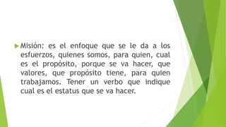  Misión: es el enfoque que se le da a los
esfuerzos, quienes somos, para quien, cual
es el propósito, porque se va hacer, que
valores, que propósito tiene, para quien
trabajamos. Tener un verbo que indique
cual es el estatus que se va hacer.
 