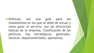  Políticas: son una guía para los
lineamientos en los que se debe de actuar y
como guiar al servicio, son las directrices
básicas de la empresa. Clasificación de las
políticas, hay estratégicas, generales,
tácticas, departamentales, operativas.
 