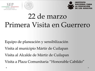22 de marzo
Primera Visita en Guerrero
Equipo de planeación y sensibilización
Visita al municipio Mártir de Cuilapan
Visita al Alcalde de Mártir de Cuilapan
Visita a Plaza Comunitaria “Honorable Cabildo”
 