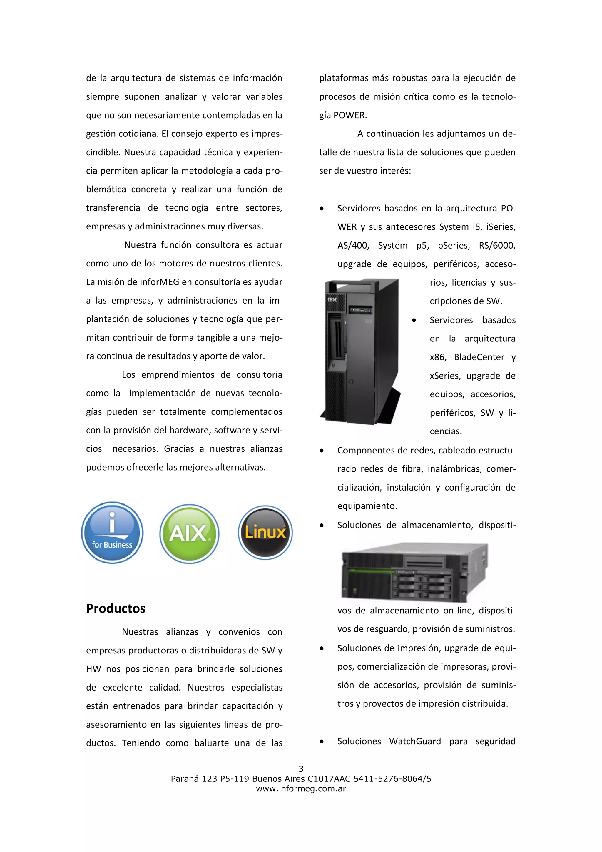 de la arquitectura de sistemas de información      plataformas más robustas para la ejecución de
siempre suponen analizar y valorar variables       procesos de misión crítica como es la tecnolo-
que no son necesariamente contempladas en la       gía POWER.
gestión cotidiana. El consejo experto es impres-            A continuación les adjuntamos un de-
cindible. Nuestra capacidad técnica y experien-    talle de nuestra lista de soluciones que pueden
cia permiten aplicar la metodología a cada pro-    ser de vuestro interés:
blemática concreta y realizar una función de
transferencia de tecnología entre sectores,            Servidores basados en la arquitectura PO-
empresas y administraciones muy diversas.              WER y sus antecesores System i5, iSeries,
         Nuestra función consultora es actuar          AS/400, System p5, pSeries, RS/6000,
como uno de los motores de nuestros clientes.          upgrade de equipos, periféricos, acceso-
La misión de inforMEG en consultoría es ayudar                               rios, licencias y sus-
a las empresas, y administraciones en la im-                                 cripciones de SW.
plantación de soluciones y tecnología que per-                               Servidores basados
mitan contribuir de forma tangible a una mejo-                               en la arquitectura
ra continua de resultados y aporte de valor.                                 x86, BladeCenter y
         Los emprendimientos de consultoría                                  xSeries, upgrade de
como la implementación de nuevas tecnolo-                                    equipos, accesorios,
gías pueden ser totalmente complementados                                    periféricos, SW y li-
con la provisión del hardware, software y servi-                             cencias.
cios   necesarios. Gracias a nuestras alianzas         Componentes de redes, cableado estructu-
podemos ofrecerle las mejores alternativas.            rado redes de fibra, inalámbricas, comer-
                                                       cialización, instalación y configuración de
                                                       equipamiento.
                                                       Soluciones de almacenamiento, dispositi-




Productos                                              vos de almacenamiento on-line, dispositi-

         Nuestras alianzas y convenios con             vos de resguardo, provisión de suministros.

empresas productoras o distribuidoras de SW y          Soluciones de impresión, upgrade de equi-

HW nos posicionan para brindarle soluciones            pos, comercialización de impresoras, provi-

de excelente calidad. Nuestros especialistas           sión de accesorios, provisión de suminis-

están entrenados para brindar capacitación y           tros y proyectos de impresión distribuida.

asesoramiento en las siguientes líneas de pro-
ductos. Teniendo como baluarte una de las              Soluciones WatchGuard para seguridad

                                                 3
                    Paraná 123 P5-119 Buenos Aires C1017AAC 5411-5276-8064/5
                                       www.informeg.com.ar
 
