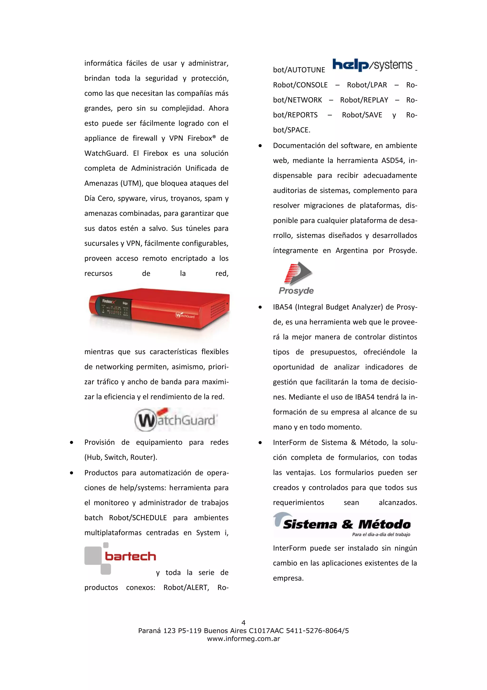 informática fáciles de usar y administrar,
                                                    bot/AUTOTUNE                              -
brindan toda la seguridad y protección,
                                                    Robot/CONSOLE – Robot/LPAR – Ro-
como las que necesitan las compañías más
                                                    bot/NETWORK – Robot/REPLAY – Ro-
grandes, pero sin su complejidad. Ahora
                                                    bot/REPORTS      –   Robot/SAVE    y   Ro-
esto puede ser fácilmente logrado con el
                                                    bot/SPACE.
appliance de firewall y VPN Firebox® de
                                                    Documentación del software, en ambiente
WatchGuard. El Firebox es una solución
                                                    web, mediante la herramienta ASD54, in-
completa de Administración Unificada de
                                                    dispensable para recibir adecuadamente
Amenazas (UTM), que bloquea ataques del
                                                    auditorias de sistemas, complemento para
Día Cero, spyware, virus, troyanos, spam y
                                                    resolver migraciones de plataformas, dis-
amenazas combinadas, para garantizar que
                                                    ponible para cualquier plataforma de desa-
sus datos estén a salvo. Sus túneles para
                                                    rrollo, sistemas diseñados y desarrollados
sucursales y VPN, fácilmente configurables,
                                                    íntegramente en Argentina por Prosyde.
proveen acceso remoto encriptado a los
recursos          de          la          red,



                                                    IBA54 (Integral Budget Analyzer) de Prosy-
                                                    de, es una herramienta web que le provee-
                                                    rá la mejor manera de controlar distintos
mientras que sus características flexibles          tipos de presupuestos, ofreciéndole la
de networking permiten, asimismo, priori-           oportunidad de analizar indicadores de
zar tráfico y ancho de banda para maximi-           gestión que facilitarán la toma de decisio-
zar la eficiencia y el rendimiento de la red.       nes. Mediante el uso de IBA54 tendrá la in-
                                                    formación de su empresa al alcance de su
                                                    mano y en todo momento.
Provisión de equipamiento para redes                InterForm de Sistema & Método, la solu-
(Hub, Switch, Router).                              ción completa de formularios, con todas
Productos para automatización de opera-             las ventajas. Los formularios pueden ser
ciones de help/systems: herramienta para            creados y controlados para que todos sus
el monitoreo y administrador de trabajos            requerimientos       sean      alcanzados.
batch Robot/SCHEDULE para ambientes
multiplataformas centradas en System i,
                                                    InterForm puede ser instalado sin ningún
                                                    cambio en las aplicaciones existentes de la
                       y toda la serie de
                                                    empresa.
productos conexos: Robot/ALERT, Ro-



                                              4
                 Paraná 123 P5-119 Buenos Aires C1017AAC 5411-5276-8064/5
                                    www.informeg.com.ar
 
