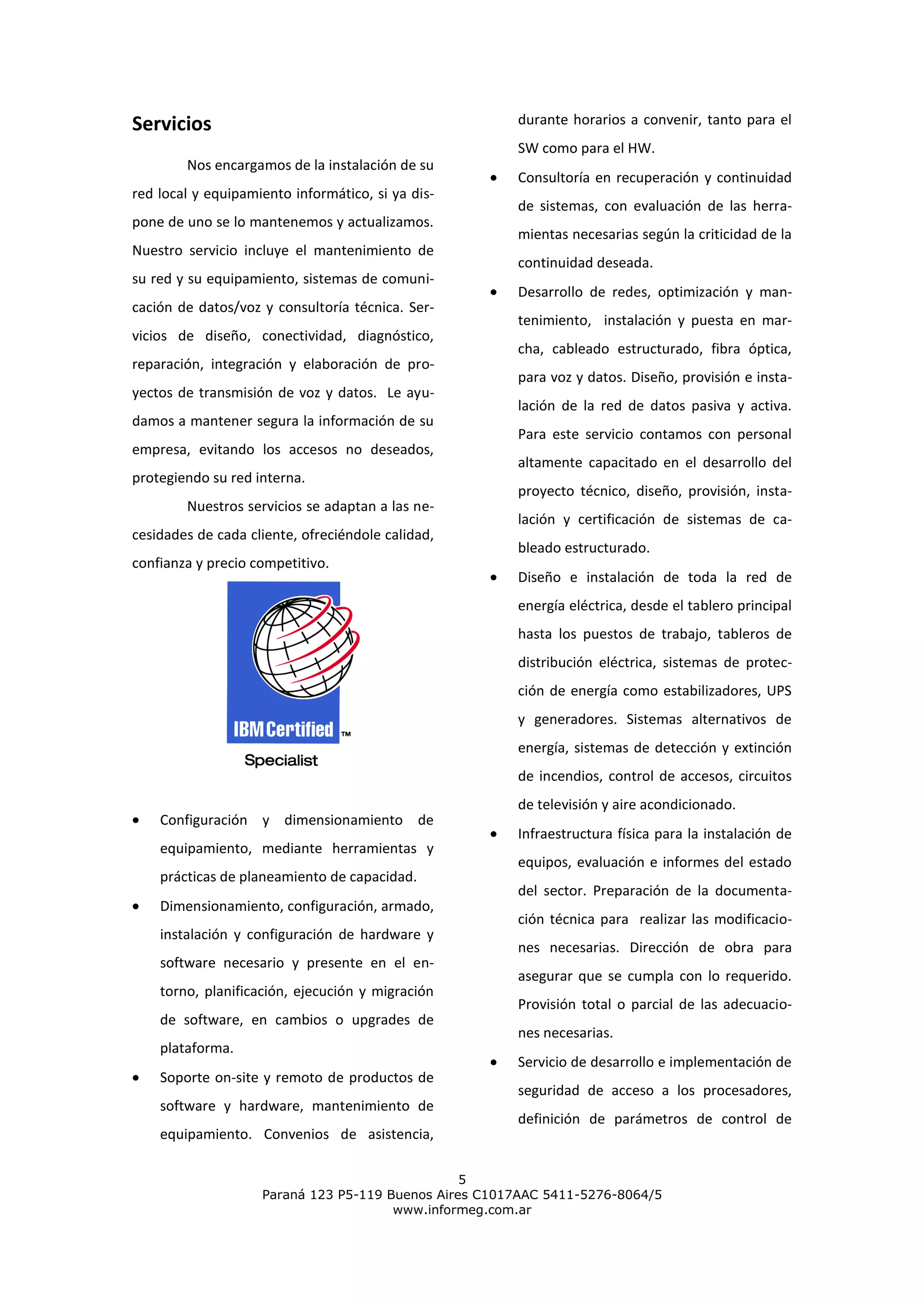 Servicios                                              durante horarios a convenir, tanto para el
                                                       SW como para el HW.
        Nos encargamos de la instalación de su
                                                       Consultoría en recuperación y continuidad
red local y equipamiento informático, si ya dis-
                                                       de sistemas, con evaluación de las herra-
pone de uno se lo mantenemos y actualizamos.
                                                       mientas necesarias según la criticidad de la
Nuestro servicio incluye el mantenimiento de
                                                       continuidad deseada.
su red y su equipamiento, sistemas de comuni-
                                                       Desarrollo de redes, optimización y man-
cación de datos/voz y consultoría técnica. Ser-
                                                       tenimiento, instalación y puesta en mar-
vicios de diseño, conectividad, diagnóstico,
                                                       cha, cableado estructurado, fibra óptica,
reparación, integración y elaboración de pro-
                                                       para voz y datos. Diseño, provisión e insta-
yectos de transmisión de voz y datos. Le ayu-
                                                       lación de la red de datos pasiva y activa.
damos a mantener segura la información de su
                                                       Para este servicio contamos con personal
empresa, evitando los accesos no deseados,
                                                       altamente capacitado en el desarrollo del
protegiendo su red interna.
                                                       proyecto técnico, diseño, provisión, insta-
        Nuestros servicios se adaptan a las ne-
                                                       lación y certificación de sistemas de ca-
cesidades de cada cliente, ofreciéndole calidad,
                                                       bleado estructurado.
confianza y precio competitivo.
                                                       Diseño e instalación de toda la red de
                                                       energía eléctrica, desde el tablero principal
                                                       hasta los puestos de trabajo, tableros de
                                                       distribución eléctrica, sistemas de protec-
                                                       ción de energía como estabilizadores, UPS
                                                       y generadores. Sistemas alternativos de
                                                       energía, sistemas de detección y extinción
                                                       de incendios, control de accesos, circuitos
                                                       de televisión y aire acondicionado.
    Configuración y dimensionamiento de
                                                       Infraestructura física para la instalación de
    equipamiento, mediante herramientas y
                                                       equipos, evaluación e informes del estado
    prácticas de planeamiento de capacidad.
                                                       del sector. Preparación de la documenta-
    Dimensionamiento, configuración, armado,
                                                       ción técnica para realizar las modificacio-
    instalación y configuración de hardware y
                                                       nes necesarias. Dirección de obra para
    software necesario y presente en el en-
                                                       asegurar que se cumpla con lo requerido.
    torno, planificación, ejecución y migración
                                                       Provisión total o parcial de las adecuacio-
    de software, en cambios o upgrades de
                                                       nes necesarias.
    plataforma.
                                                       Servicio de desarrollo e implementación de
    Soporte on-site y remoto de productos de
                                                       seguridad de acceso a los procesadores,
    software y hardware, mantenimiento de
                                                       definición de parámetros de control de
    equipamiento. Convenios de asistencia,

                                                 5
                    Paraná 123 P5-119 Buenos Aires C1017AAC 5411-5276-8064/5
                                       www.informeg.com.ar
 