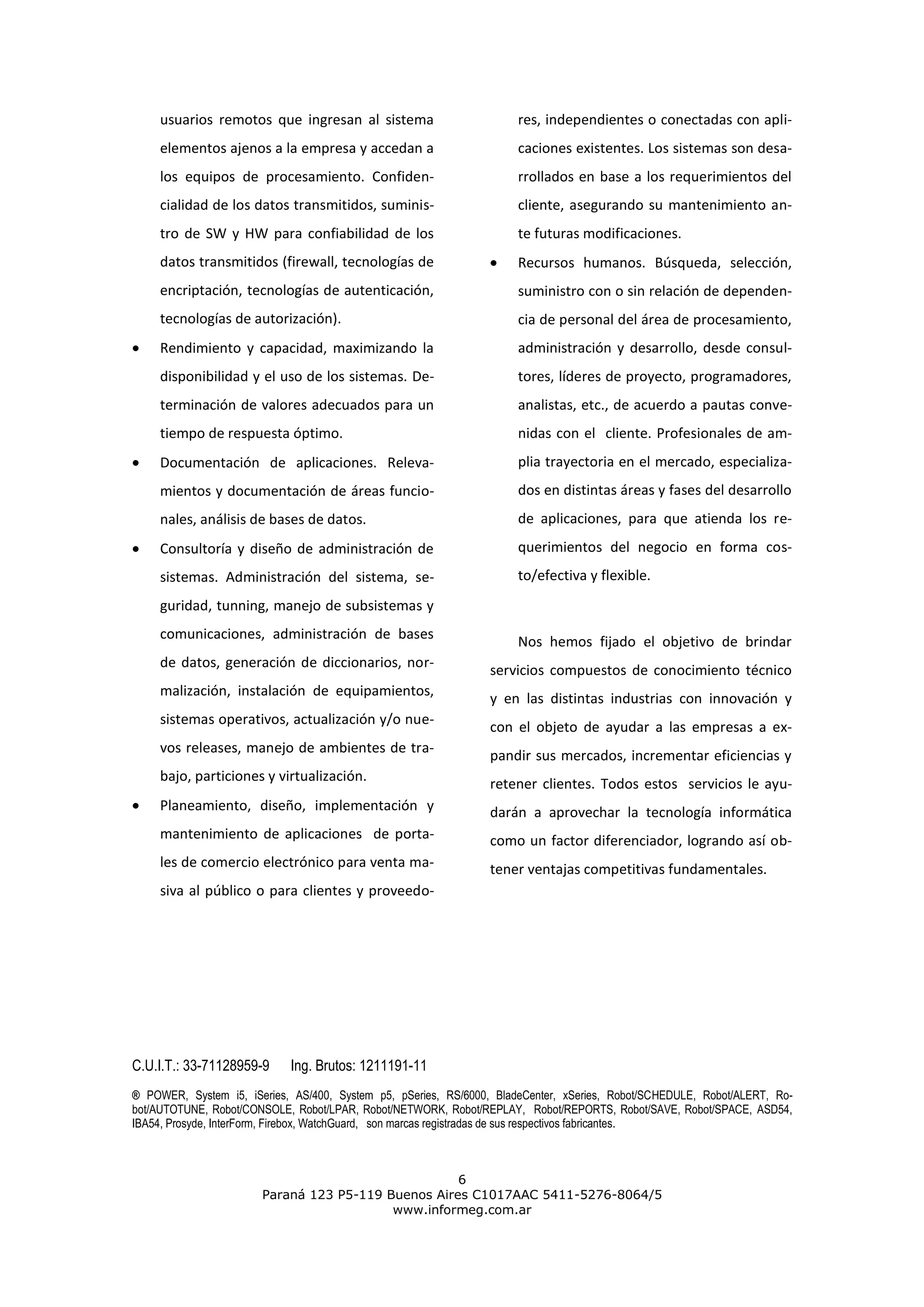 usuarios remotos que ingresan al sistema                         res, independientes o conectadas con apli-
     elementos ajenos a la empresa y accedan a                        caciones existentes. Los sistemas son desa-
     los equipos de procesamiento. Confiden-                          rrollados en base a los requerimientos del
     cialidad de los datos transmitidos, suminis-                     cliente, asegurando su mantenimiento an-
     tro de SW y HW para confiabilidad de los                         te futuras modificaciones.
     datos transmitidos (firewall, tecnologías de                     Recursos humanos. Búsqueda, selección,
     encriptación, tecnologías de autenticación,                      suministro con o sin relación de dependen-
     tecnologías de autorización).                                    cia de personal del área de procesamiento,
     Rendimiento y capacidad, maximizando la                          administración y desarrollo, desde consul-
     disponibilidad y el uso de los sistemas. De-                     tores, líderes de proyecto, programadores,
     terminación de valores adecuados para un                         analistas, etc., de acuerdo a pautas conve-
     tiempo de respuesta óptimo.                                      nidas con el cliente. Profesionales de am-
     Documentación de aplicaciones. Releva-                           plia trayectoria en el mercado, especializa-
     mientos y documentación de áreas funcio-                         dos en distintas áreas y fases del desarrollo
     nales, análisis de bases de datos.                               de aplicaciones, para que atienda los re-
     Consultoría y diseño de administración de                        querimientos del negocio en forma cos-
     sistemas. Administración del sistema, se-                        to/efectiva y flexible.
     guridad, tunning, manejo de subsistemas y
     comunicaciones, administración de bases
                                                                      Nos hemos fijado el objetivo de brindar
     de datos, generación de diccionarios, nor-
                                                                 servicios compuestos de conocimiento técnico
     malización, instalación de equipamientos,
                                                                 y en las distintas industrias con innovación y
     sistemas operativos, actualización y/o nue-
                                                                 con el objeto de ayudar a las empresas a ex-
     vos releases, manejo de ambientes de tra-
                                                                 pandir sus mercados, incrementar eficiencias y
     bajo, particiones y virtualización.
                                                                 retener clientes. Todos estos servicios le ayu-
     Planeamiento, diseño, implementación y                      darán a aprovechar la tecnología informática
     mantenimiento de aplicaciones de porta-                     como un factor diferenciador, logrando así ob-
     les de comercio electrónico para venta ma-                  tener ventajas competitivas fundamentales.
     siva al público o para clientes y proveedo-




C.U.I.T.: 33-71128959-9     Ing. Brutos: 1211191-11
® POWER, System i5, iSeries, AS/400, System p5, pSeries, RS/6000, BladeCenter, xSeries, Robot/SCHEDULE, Robot/ALERT, Ro-
bot/AUTOTUNE, Robot/CONSOLE, Robot/LPAR, Robot/NETWORK, Robot/REPLAY, Robot/REPORTS, Robot/SAVE, Robot/SPACE, ASD54,
IBA54, Prosyde, InterForm, Firebox, WatchGuard, son marcas registradas de sus respectivos fabricantes.



                                                    6
                       Paraná 123 P5-119 Buenos Aires C1017AAC 5411-5276-8064/5
                                          www.informeg.com.ar
 