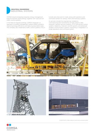 INDUSTRIAL ENGINEERING
INDUSTRIAL SYSTEMS
HUAWEI tower at Tonchigüe (Peru)
Electrical installations for the Jaguar assembly plant at Solihull (UK)
Civil works and electrical, mechanical and control installations
for BBVA Continental’s DPC in Lima (Peru)
COMSA Industrial develops bespoke energy management
tools for facilities and buildings, together with road and rail
traffic control systems.
In the field of singular buildings, COMSA Industrial is a
specialist in building management systems (BMS) aimed at
improving energy efficiency and reducing associated costs.
The company also implements traffic control systems (ITS) in
tunnels and cities and on roads, along with operation and
command centers for railway, metro and tramway systems.
Its services include the engineering, installation,
commissioning and maintenance of high-capacity data
networks, network security systems, CCTV and access control
systems, telephony, intercom, and PA systems, and advanced
wireless communication systems. Everything is integrated in a
single operations and command system.
COVER PHOTO: Metro network control and command center
 