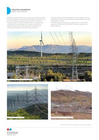 INDUSTRIAL ENGINEERING
HIGH VOLTAGE
Electrical substation belonging to AERTA (Spain)
Pomacocha substation in Apurimac (Peru)Power lines in Tarragona (Spain)
COMSA Industrial carries out projects and viability studies
for high voltage power lines and substations, together with
associated design, engineering and construction work.
These projects include the deployment of overhead and
underground high voltage lines, outdoor substations
(high voltage and GIS), and electrical installations in
manufacturing plants and transformer stations.
COMSA Industrial is homologated for high voltage work by
Red Eléctrica de España, Iberdrola, Gas Natural Fenosa, Enel,
and Edelnor in Peru.
COMSA Industrial has extensive experience in the power
generation, electricity distribution, industry, railway, and
airport sectors.
COVER PHOTO: Electrical substation at Forallac, Girona (Spain)
 