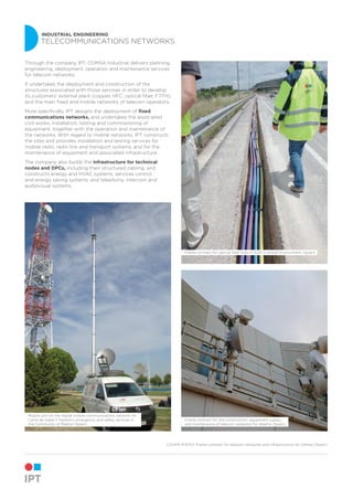 INDUSTRIAL ENGINEERING
TELECOMMUNICATIONS NETWORKS
Frame contract for the construction, equipment supply,
and maintenance of telecom networks for Abertis (Spain)
Mobile unit for the digital mobile communications network for
Canal de Isabel II Gestión’s emergency and safety services in
the Community of Madrid (Spain)
Frame contract for optical fiber links in ADIF’s railway environment (Spain)
Through the company IPT, COMSA Industrial delivers planning,
engineering, deployment, operation and maintenance services
for telecom networks.
It undertakes the deployment and construction of the
structures associated with those services in order to develop
its customers’ external plant (copper, HFC, optical fiber, FTTH),
and the main fixed and mobile networks of telecom operators.
More specifically, IPT designs the deployment of fixed
communications networks, and undertakes the associated
civil works, installation, testing and commissioning of
equipment, together with the operation and maintenance of
the networks. With regard to mobile networks, IPT constructs
the sites and provides installation and testing services for
mobile radio, radio link and transport systems, and for the
maintenance of equipment and associated infrastructure.
The company also builds the infrastructure for technical
nodes and DPCs, including their structured cabling, and
constructs energy and HVAC systems, services control
and energy saving systems, and telephony, intercom and
audiovisual systems.
COVER PHOTO: Frame contract for telecom networks and infrastructure for Cellnex (Spain)
 