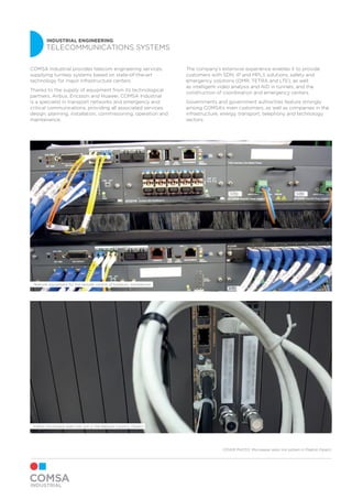 INDUSTRIAL ENGINEERING
TELECOMMUNICATIONS SYSTEMS
Indoor microwave radio link unit in the Basque Country (Spain)
Telecom equipment for the remote control of hydraulic installations
COMSA Industrial provides telecom engineering services,
supplying turnkey systems based on state-of-the-art
technology for major infrastructure centers.
Thanks to the supply of equipment from its technological
partners, Airbus, Ericsson and Huawei, COMSA Industrial
is a specialist in transport networks and emergency and
critical communications, providing all associated services:
design, planning, installation, commissioning, operation and
maintenance.
The company’s extensive experience enables it to provide
customers with SDN, IP and MPLS solutions, safety and
emergency solutions (DMR, TETRA and LTE), as well
as intelligent video analysis and AID in tunnels, and the
construction of coordination and emergency centers.
Governments and government authorities feature strongly
among COMSA’s main customers, as well as companies in the
infrastructure, energy, transport, telephony and technology
sectors.
COVER PHOTO: Microwave radio link system in Madrid (Spain)
 