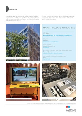 INNOVATION
Implementation of the BIMTable in several company projects
Application of a GEOTECH cooling and heating system
in Barcelonesa de Inmuebles office buildings
Creation of the Neoballast start-up for industrializing a high performance
track ballast solution and bringing it closer to the market
COMSA has been carrying out R&D projects almost since its
establishment over 125 years ago. Today the company has an
R&D management system certified by AENOR in accordance
with UNE Standard 166002.
MAJOR PROJECTS IN PROGRESS
COMSA Corporation currently has 39 innovation projects in
progress. In 2017 it conducted R&D activities and projects
worth over 8 million euros.
NATIONAL
EUROPEAN, PART OF FRAMEWORK PROGRAMMES
RAILWAY
Recover
Neoballast, S-Code, IN2RAIL
CIVIL WORKS
Sisges, Albepav, Finlay
Anagennisi
BUILDING CONSTRUCTION AND SMART BUILDINGS
Refer, BIM table
Geotech, Live BIPV, DRIVE, Hybuild
AIR NAVIGATION AND COMMUNICATION
Inma
5G-PICTURE
COVER PHOTO: BIM (Building Information Modelling) project at the Foc-Cisell station on Line 9 of the Barcelona Metro
 