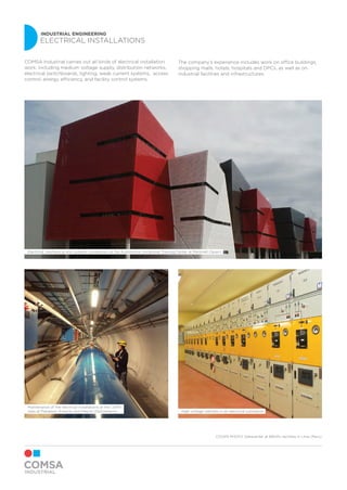 INDUSTRIAL ENGINEERING
ELECTRICAL INSTALLATIONS
Maintenance of the electrical installations at the CERN
sites at Prevessin (France) and Meyrin (Switzerland)
Electrical, mechanical and systems installations at the Automotive Vocational Training Center at Martorell (Spain)
High voltage cabinets in an electrical substation
COMSA Industrial carries out all kinds of electrical installation
work, including medium voltage supply, distribution networks,
electrical switchboards, lighting, weak current systems, access
control, energy efficiency, and facility control systems.
The company’s experience includes work on office buildings,
shopping malls, hotels, hospitals and DPCs, as well as on
industrial facilities and infrastructures.
COVER PHOTO: Datacenter at BBVA’s facilities in Lima (Peru)
 