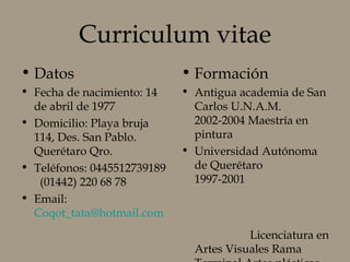 Curriculum vitae
• Datos
• Fecha de nacimiento: 14
de abril de 1977
• Domicilio: Playa bruja
114, Des. San Pablo.
Querétaro Qro.
• Teléfonos: 0445512739189
(01442) 220 68 78
• Email:
Coqot_tata@hotmail.com
• Formación
• Antigua academia de San
Carlos U.N.A.M.
2002-2004 Maestría en
pintura
• Universidad Autónoma
de Querétaro
1997-2001
Licenciatura en
Artes Visuales Rama
 