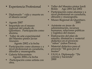 • Experiencia Profesional
• Diplomado “ vida y muerte en
el ideario social”
• Agosto 2007
• Impartido en el museo
regional del estado de
Querétaro. Participación como
alumna.
• Taller de arte experimental
del Maestro pintor Javier
Anzures
Agosto 2002 a la fecha
• Participación como alumna y a
nivel profesional en curaduría,
difusión y museografía.
• Galeria Schwarstein
Agosto 2004 a la fecha
• Participación como artista con
obra.
• Taller del Maestro pintor Jordi
Boldo Ago 2001-Jul 2002
• Participación como alumna y a
nivel profesional en curaduría,
difusión y museografía.
• Museo Regional de Querétaro.
2001
• Asistente en áreas de
administración, recursos
humanos, relaciones públicas
y logística del museo.
• Elaboración del plan de
estudio, dinámicas y material
didáctico en el proyecto
“niños” (niños Down).
• Material didáctico para el
proyecto “Mi guía por el
museo”
• I.N.H.A. Diplomado “De
colonia y hacienda”
2000
 