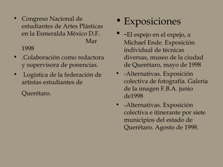 • Congreso Nacional de
estudiantes de Artes Plásticas
en la Esmeralda México D.F.
Mar
1998
• .Colaboración como redactora
y supervisora de ponencias.
• Logística de la federación de
artistas estudiantes de
Querétaro.
• Exposiciones
• -El espejo en el espejo, a
Michael Ende. Exposición
individual de técnicas
diversas, museo de la ciudad
de Querétaro, mayo de 1998
• -Alternativas. Exposición
colectiva de fotografía. Galería
de la imagen F.B.A. junio
de1998
• -Alternativas. Exposición
colectiva e itinerante por siete
municipios del estado de
Querétaro. Agosto de 1998.
 